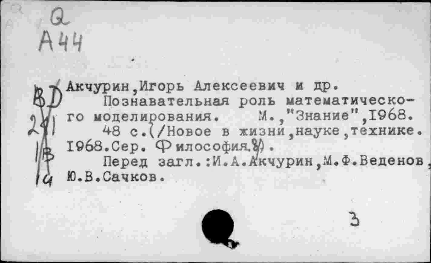 ﻿а.
, -х Акчурин,Игорь Алексеевич и др.
И/ Познавательная роль математическо-и, го моделирования. М./'Знание" ,1968.
11	48 с.(/Новое в жизни,науке,технике.
I 19б8.0ер. философия,^.
Перед загл.:И.А.Акчурин/Л.Ф.Веденов Ю.В.Сачков.
ъ